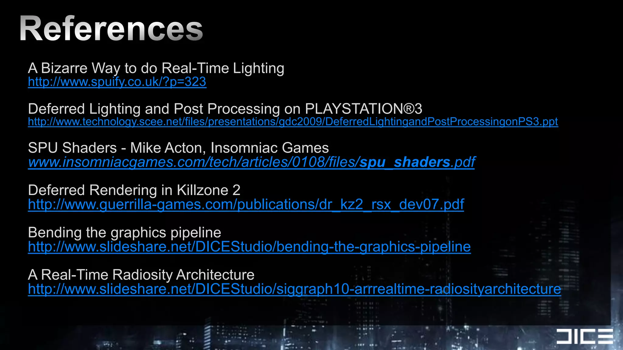 ReferencesA Bizarre Way to do Real-Time Lightinghttp://www.spuify.co.uk/?p=323Deferred Lighting and Post Processing on PLAYSTATION®3http://www.technology.scee.net/files/presentations/gdc2009/DeferredLightingandPostProcessingonPS3.pptSPU Shaders - Mike Acton, Insomniac Gameswww.insomniacgames.com/tech/articles/0108/files/spu_shaders.pdfDeferred Rendering in Killzone 2http://www.guerrilla-games.com/publications/dr_kz2_rsx_dev07.pdfBending the graphics pipelinehttp://www.slideshare.net/DICEStudio/bending-the-graphics-pipelineA Real-Time Radiosity Architecturehttp://www.slideshare.net/DICEStudio/siggraph10-arrrealtime-radiosityarchitecture