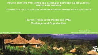 POLICY SETTING FOR IMPROVED LINKAGES B ETWEEN AGRICULTURE,
TRA DE A ND TOURISM
S t r e n g t h e n i n g t h e l o c a l A g r i f o o d S e c t o r a n d P r o m o t i n g H e a l t h y F o o d i n A g r i t o u r i s m
Tourism Trends in the Pacific and PNG
Challenges and Opportunities
27 May 2019, Port Moresby
Christina Leala Gale
Manager, Sustainable Tourism Development
 