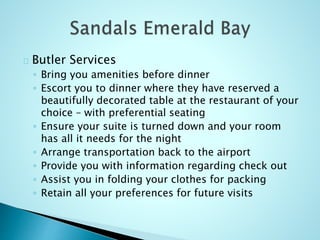 Butler Services
◦ Bring you amenities before dinner
◦ Escort you to dinner where they have reserved a
beautifully decorated table at the restaurant of your
choice – with preferential seating
◦ Ensure your suite is turned down and your room
has all it needs for the night
◦ Arrange transportation back to the airport
◦ Provide you with information regarding check out
◦ Assist you in folding your clothes for packing
◦ Retain all your preferences for future visits
 