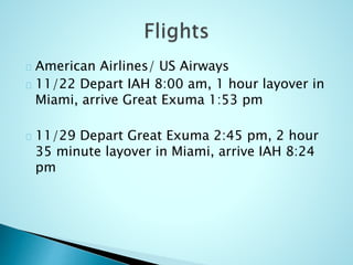 American Airlines/ US Airways
11/22 Depart IAH 8:00 am, 1 hour layover in
Miami, arrive Great Exuma 1:53 pm
11/29 Depart Great Exuma 2:45 pm, 2 hour
35 minute layover in Miami, arrive IAH 8:24
pm
 