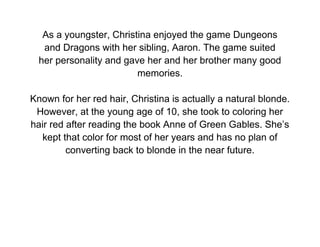 As a youngster, Christina enjoyed the game Dungeons
   and Dragons with her sibling, Aaron. The game suited
  her personality and gave her and her brother many good
                         memories.

Known for her red hair, Christina is actually a natural blonde.
 However, at the young age of 10, she took to coloring her
hair red after reading the book Anne of Green Gables. She’s
   kept that color for most of her years and has no plan of
         converting back to blonde in the near future.
 