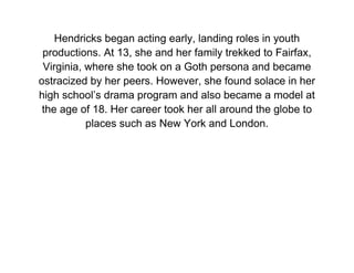 Hendricks began acting early, landing roles in youth
 productions. At 13, she and her family trekked to Fairfax,
 Virginia, where she took on a Goth persona and became
ostracized by her peers. However, she found solace in her
high school’s drama program and also became a model at
 the age of 18. Her career took her all around the globe to
           places such as New York and London.
 