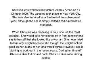 Christina was wed to fellow actor Geoffrey Arend on 11
 October 2009. The wedding took place in New York City.
  She was also featured as a Barbie doll the subsequent
 year, although the doll is simply called a red-haired office
                          manager.

   When Christina was modeling in Italy, she felt the most
beautiful. She would take her clothes off in front a mirror and
say to herself that she looked like a woman. She never tried
 to lose any weight because she thought the weight looked
good on her. Many of her fans would agree. However, she is
 starting to work out in the recent years. During her time off,
 Christina likes to knit and cook. She also likes wine tasting
                             events.
 