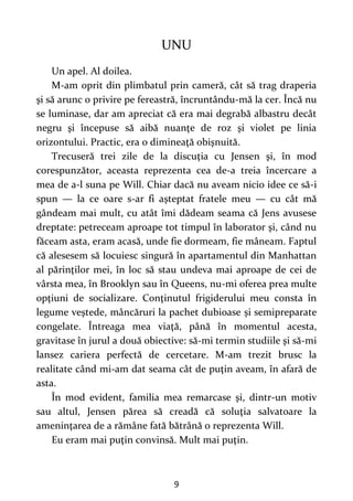 9
UNU
Un apel. Al doilea.
M-am oprit din plimbatul prin cameră, cât să trag draperia
şi să arunc o privire pe fereastră, încruntându-mă la cer. Încă nu
se luminase, dar am apreciat că era mai degrabă albastru decât
negru şi începuse să aibă nuanţe de roz şi violet pe linia
orizontului. Practic, era o dimineaţă obişnuită.
Trecuseră trei zile de la discuţia cu Jensen şi, în mod
corespunzător, aceasta reprezenta cea de-a treia încercare a
mea de a-l suna pe Will. Chiar dacă nu aveam nicio idee ce să-i
spun — la ce oare s-ar fi aşteptat fratele meu — cu cât mă
gândeam mai mult, cu atât îmi dădeam seama că Jens avusese
dreptate: petreceam aproape tot timpul în laborator şi, când nu
făceam asta, eram acasă, unde fie dormeam, fie mâneam. Faptul
că alesesem să locuiesc singură în apartamentul din Manhattan
al părinţilor mei, în loc să stau undeva mai aproape de cei de
vârsta mea, în Brooklyn sau în Queens, nu-mi oferea prea multe
opţiuni de socializare. Conţinutul frigiderului meu consta în
legume veştede, mâncăruri la pachet dubioase și semipreparate
congelate. Întreaga mea viaţă, până în momentul acesta,
gravitase în jurul a două obiective: să-mi termin studiile şi să-mi
lansez cariera perfectă de cercetare. M-am trezit brusc la
realitate când mi-am dat seama cât de puţin aveam, în afară de
asta.
În mod evident, familia mea remarcase şi, dintr-un motiv
sau altul, Jensen părea să creadă că soluţia salvatoare la
ameninţarea de a rămâne fată bătrână o reprezenta Will.
Eu eram mai puţin convinsă. Mult mai puţin.
 