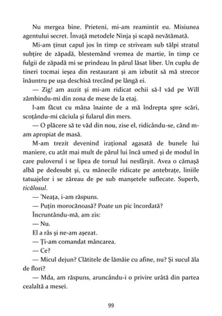 99
Nu mergea bine. Prieteni, mi-am reamintit eu. Misiunea
agentului secret. Învaţă metodele Ninja şi scapă nevătămată.
Mi-am ţinut capul jos în timp ce striveam sub tălpi stratul
subţire de zăpadă, blestemând vremea de martie, în timp ce
fulgii de zăpadă mi se prindeau în părul lăsat liber. Un cuplu de
tineri tocmai ieşea din restaurant şi am izbutit să mă strecor
înăuntru pe uşa deschisă trecând pe lângă ei.
— Zig! am auzit şi mi-am ridicat ochii să-l văd pe Will
zâmbindu-mi din zona de mese de la etaj.
l-am făcut cu mâna înainte de a mă îndrepta spre scări,
scoțându-mi căciula şi fularul din mers.
— O plăcere să te văd din nou, zise el, ridicându-se, când m-
am apropiat de masă.
M-am trezit devenind iraţional agasată de bunele lui
maniere, cu atât mai mult de părul lui încă umed şi de modul în
care puloverul i se lipea de torsul lui nesfârşit. Avea o cămaşă
albă pe dedesubt şi, cu mânecile ridicate pe antebraţe, liniile
tatuajelor i se zăreau de pe sub manşetele suflecate. Superb,
ticălosul.
— ’Neaţa, i-am răspuns.
— Puţin morocănoasă? Poate un pic încordată?
Încruntându-mă, am zis:
— Nu.
El a râs şi ne-am aşezat.
— Ţi-am comandat mâncarea.
— Ce?
— Micul dejun? Clătitele de lămâie cu afine, nu? Şi sucul ăla
de flori?
— Mda, am răspuns, aruncându-i o privire urâtă din partea
cealaltă a mesei.
 