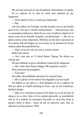 100
Mi-am luat şervetul şi l-am despăturit, întinzându-l în poală.
El s-a aplecat să se uite în ochii mei, părând un pic
îngrijorat.
— Voiai altceva? Pot s-o chem pe chelneriţă.
— Nu...
Am tras adânc aer în piept, am dat să spun ceva şi am închis
gura la loc. Era aşa o chestie neînsemnată — mâncarea pe care
o comandam totdeauna, tipul de suc care-mi plăcea, faptul că el
ştiuse cum să-mi întindă muşchii, azi-dimineaţă —, dar mi se
părea cumva uriaş, important. Mă făcea să mă simt cam prost că
el se purta atât de drăguţ, iar eu se pare că nu puteam să-mi ţin
mintea afară din pantalonii lui.
— Doar că nu-mi vine să cred c-ai ţinut minte.
Ridică din umeri.
— Nu-i cine ştie ce. E micul dejun, Zigzag. Nu donez un
rinichi aici.
Mi-am înăbuşit cu greu atitudinea iraţional de arţăgoasă.
— Păi, a fost chiar foarte drăguţ. Mă surprinzi, uneori.
Păru oarecum descumpănit.
— Cum aşa?
Am oftat, dezumflându-mă parcă în scaunul meu.
— Mi s-a părut că mă tratezi mai degrabă ca pe un copil.
De îndată ce am spus-o, a fost limpede că nu i-a plăcut. Se
lăsă pe spate şi respiră prelung şi încet, aşa că am continuat,
bătând câmpii:
— Ştiu că ai renunţat la pacea şi la tihna ta ca să mă laşi să
alerg şi eu cu tine. Ştiu că ţi-ai anulat planurile cu noniubitele
tale şi că a trebuit să rearanjezi lucrurile ca să-ţi faci timp şi
pentru mine şi doar... vreau să ştii că apreciez asta. Eşti cu
adevărat un bun prieten, Will.
 
