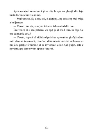 101
Sprâncenele i se uniseră şi se uita la apa cu gheaţă din faţa
lui în loc să se uite la mine.
— Mulţumesc. Eu doar, ştii, o ajutam... pe sora cea mai mică
a lui Jensen.
— Corect, am zis, simţind iritarea izbucnind din nou.
Îmi venea să-i iau paharul cu apă şi să mi-l torn în cap. Ce
era cu mânia asta?
— Corect, repetă el, ridicând privirea spre mine şi afişând un
mic zâmbet insinuant, care îmi dezamorsă imediat nebunia şi-
mi făcu părțile feminine să se învioreze la loc. Cel puţin, asta e
povestea pe care o vom spune tuturor.
 