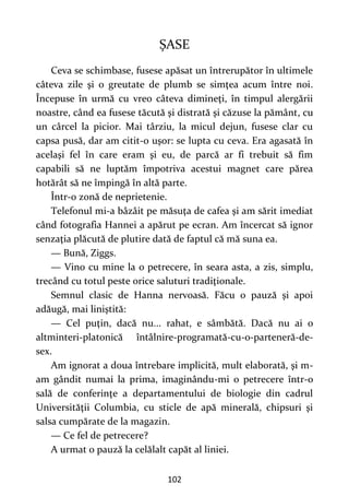 102
ȘASE
Ceva se schimbase, fusese apăsat un întrerupător în ultimele
câteva zile şi o greutate de plumb se simţea acum între noi.
Începuse în urmă cu vreo câteva dimineţi, în timpul alergării
noastre, când ea fusese tăcută şi distrată şi căzuse la pământ, cu
un cârcel la picior. Mai târziu, la micul dejun, fusese clar cu
capsa pusă, dar am citit-o uşor: se lupta cu ceva. Era agasată în
acelaşi fel în care eram şi eu, de parcă ar fi trebuit să fim
capabili să ne luptăm împotriva acestui magnet care părea
hotărât să ne împingă în altă parte.
Într-o zonă de neprietenie.
Telefonul mi-a bâzâit pe măsuţa de cafea şi am sărit imediat
când fotografia Hannei a apărut pe ecran. Am încercat să ignor
senzaţia plăcută de plutire dată de faptul că mă suna ea.
— Bună, Ziggs.
— Vino cu mine la o petrecere, în seara asta, a zis, simplu,
trecând cu totul peste orice saluturi tradiţionale.
Semnul clasic de Hanna nervoasă. Făcu o pauză şi apoi
adăugă, mai liniştită:
— Cel puţin, dacă nu... rahat, e sâmbătă. Dacă nu ai o
altminteri-platonică întâlnire-programată-cu-o-parteneră-de-
sex.
Am ignorat a doua întrebare implicită, mult elaborată, şi m-
am gândit numai la prima, imaginându-mi o petrecere într-o
sală de conferinţe a departamentului de biologie din cadrul
Universităţii Columbia, cu sticle de apă minerală, chipsuri şi
salsa cumpărate de la magazin.
— Ce fel de petrecere?
A urmat o pauză la celălalt capăt al liniei.
 