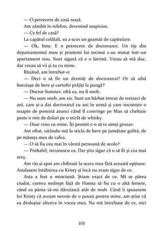 103
— O petrecere de casă nouă.
Am zâmbit în telefon, devenind suspicios.
— Ce fel de casă?
La capătul celălalt, ea a scos un geamăt de capitulare.
— Ok, bine. E o petrecere de doctoranzi. Un tip din
departamentul meu şi prietenii lui tocmai s-au mutat într-un
apartament nou. Sunt sigură că e o latrină. Vreau să mă duc,
dar vreau să vii şi tu cu mine.
Râzând, am întrebat-o:
— Deci o să fie un dezmăţ de doctoranzi? Or să aibă
butoiaşe de bere şi cartofei prăjiţi la pungă?
— Doctor Sumner, oftă ea, nu fi snob.
— Nu sunt snob, am zis. Sunt un bărbat trecut de treizeci de
ani, care şi-a dat doctoratul cu ani în urmă şi care socoteşte o
noapte de pomină atunci când îl convinge pe Max să cheltuie
peste o mie de dolari pe o sticlă de whisky.
— Doar vino cu mine. Îţi promit c-o să te simţi grozav.
Am oftat, uitându-mă la sticla de bere pe jumătate golită, de
pe măsuţa mea de cafea.
— O să fiu cea mai în vârstă persoană de acolo?
— Probabil, recunoscu ea. Dar ştiu sigur că o să fii şi cea mai
sexy.
Am râs şi apoi am chibzuit la seara mea fără această opţiune.
Anulasem întâlnirea cu Kristy şi încă nu eram sigur de ce.
Asta a fost o minciună. Ştiam exact de ce. Mi se părea
ciudat, cumva nedrept faţă de Hanna să fiu cu o altă femeie,
când ea părea să-mi dăruiască atât de mult. Când îi spusesem
lui Kristy că aveam nevoie de o pauză pentru mine, am ştiut că
ea desluşise altceva în vocea mea. Nu mă întrebase de ce, nici
 
