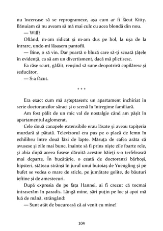 104
nu încercase să se reprogrameze, aşa cum ar fi făcut Kitty.
Bănuiam că nu aveam să mă mai culc cu acea blondă din nou.
— Will?
Oftând, m-am ridicat şi m-am dus pe hol, la uşa de la
intrare, unde-mi lăsasem pantofii.
— Bine, o să vin. Dar poartă o bluză care să-ţi scoată ţâţele
în evidenţă, ca să am un divertisment, dacă mă plictisesc.
Ea râse scurt, gâfâit, reuşind să sune deopotrivă copilăresc şi
seducător.
— S-a făcut.
* * *
Era exact cum mă aşteptasem: un apartament închiriat în
serie doctoranzilor săraci şi o scenă în întregime familiară.
Am fost pălit de un mic val de nostalgie când am păşit în
apartamentul aglomerat.
Cele două canapele extensibile erau lăsate şi aveau tapiţeria
murdară şi pătată. Televizorul era pus pe o placă de lemn în
echilibru între două lăzi de lapte. Măsuţa de cafea arăta că
avusese şi zile mai bune, înainte să fi prins nişte zile foarte rele,
şi abia după aceea fusese dăruită acestor băieţi s-o terfelească
mai departe. În bucătărie, o ceată de doctoranzi bărboşi,
hipsteri, stăteau strânşi în jurul unui butoiaş de Yuengling şi pe
bufet se vedea o mare de sticle, pe jumătate golite, de băuturi
ieftine şi de amestecuri.
După expresia de pe faţa Hannei, ai fi crezut că tocmai
intraserăm în paradis. Lângă mine, sări puţin pe loc şi apoi mă
luă de mână, strângând:
— Sunt atât de bucuroasă că ai venit cu mine!
 
