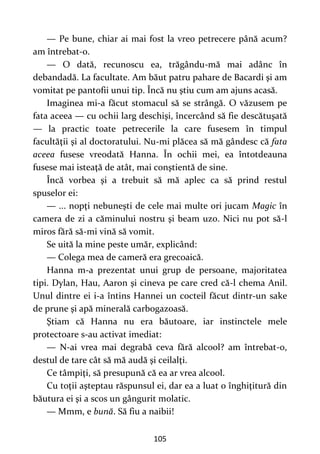 105
— Pe bune, chiar ai mai fost la vreo petrecere până acum?
am întrebat-o.
— O dată, recunoscu ea, trăgându-mă mai adânc în
debandadă. La facultate. Am băut patru pahare de Bacardi şi am
vomitat pe pantofii unui tip. Încă nu ştiu cum am ajuns acasă.
Imaginea mi-a făcut stomacul să se strângă. O văzusem pe
fata aceea — cu ochii larg deschişi, încercând să fie descătuşată
— la practic toate petrecerile la care fusesem în timpul
facultăţii şi al doctoratului. Nu-mi plăcea să mă gândesc că fata
aceea fusese vreodată Hanna. În ochii mei, ea întotdeauna
fusese mai isteaţă de atât, mai conştientă de sine.
Încă vorbea şi a trebuit să mă aplec ca să prind restul
spuselor ei:
— ... nopţi nebuneşti de cele mai multe ori jucam Magic în
camera de zi a căminului nostru şi beam uzo. Nici nu pot să-l
miros fără să-mi vină să vomit.
Se uită la mine peste umăr, explicând:
— Colega mea de cameră era grecoaică.
Hanna m-a prezentat unui grup de persoane, majoritatea
tipi. Dylan, Hau, Aaron şi cineva pe care cred că-l chema Anil.
Unul dintre ei i-a întins Hannei un cocteil făcut dintr-un sake
de prune şi apă minerală carbogazoasă.
Ştiam că Hanna nu era băutoare, iar instinctele mele
protectoare s-au activat imediat:
— N-ai vrea mai degrabă ceva fără alcool? am întrebat-o,
destul de tare cât să mă audă şi ceilalţi.
Ce tâmpiţi, să presupună că ea ar vrea alcool.
Cu toţii aşteptau răspunsul ei, dar ea a luat o înghiţitură din
băutura ei şi a scos un gângurit molatic.
— Mmm, e bună. Să fiu a naibii!
 