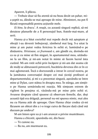 106
Aparent, îi plăcea.
— Trebuie doar să fiu atentă să nu beau decât un pahar, mi-
a şoptit ea, dându-se mai aproape de mine. Altminteri, nu pot fi
făcută responsabilă pentru acţiunile mele.
Ei bine, la dracu’. A reuşit, cu această singură replică, să-mi
deraieze planurile de a fi personajul bun, fratele-mai-mare, al
serii.
Hanna şi-a băut cocteilul mai repede decât mă aşteptam şi
obrajii i-au devenit îmbujoraţi, zâmbetul mai larg. S-a uitat la
mine şi am putut vedea fericirea în ochii ei, luminând-o pe
dinăuntru. Hristoase, ce frumoasă e, am gândit eu, dorindu-mi
ca ea şi cu mine să fim singuri, în apartamentul meu, uitându-
ne la un film, şi mi-am notat în minte să facem lucrul ăsta
curând. Mi-am rotit ochii prin încăpere şi mi-am dat seama cât
de mulţi se alăturaseră petrecerii, bucătăria devenea din ce în ce
mai aglomerată. Încă o doctorandă a intrat în cercul nostru, pe
la jumătatea conversaţiei despre cei mai ţicniţi profesori ai
departamentului, şi mi s-a prezentat singură, aşezându-se între
mine şi Dylan, care stătea în dreapta mea. În stânga, am simţit-
o pe Hanna urmărindu-mi reacţia. Mă simţeam extrem de
vigilent în preajma ei, văzându-mă pe mine prin ochii ei.
Avusese dreptate când spusese că observam femeile, dar, deşi
această tipă era drăguţă, personal nu-mi spunea nimic, mai ales
nu cu Hanna atât de aproape. Oare Hanna chiar credea că-mi
făcusem un obicei din a i-o trage cuiva de fiecare dată când mă
duceam pe undeva?
M-am întors spre ea şi i-am aruncat o privire mustrătoare.
Hanna a chicotit, spunându-mi, din buze:
— Te cunosc eu.
— Ba nu, am murmurat eu.
 