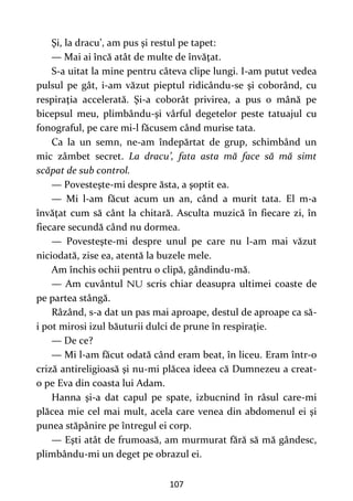 107
Şi, la dracu’, am pus şi restul pe tapet:
— Mai ai încă atât de multe de învăţat.
S-a uitat la mine pentru câteva clipe lungi. I-am putut vedea
pulsul pe gât, i-am văzut pieptul ridicându-se şi coborând, cu
respiraţia accelerată. Şi-a coborât privirea, a pus o mână pe
bicepsul meu, plimbându-şi vârful degetelor peste tatuajul cu
fonograful, pe care mi-l făcusem când murise tata.
Ca la un semn, ne-am îndepărtat de grup, schimbând un
mic zâmbet secret. La dracu’, fata asta mă face să mă simt
scăpat de sub control.
— Povesteşte-mi despre ăsta, a şoptit ea.
— Mi l-am făcut acum un an, când a murit tata. El m-a
învăţat cum să cânt la chitară. Asculta muzică în fiecare zi, în
fiecare secundă când nu dormea.
— Povesteşte-mi despre unul pe care nu l-am mai văzut
niciodată, zise ea, atentă la buzele mele.
Am închis ochii pentru o clipă, gândindu-mă.
— Am cuvântul scris chiar deasupra ultimei coaste de
pe partea stângă.
Râzând, s-a dat un pas mai aproape, destul de aproape ca să-
i pot mirosi izul băuturii dulci de prune în respiraţie.
— De ce?
— Mi l-am făcut odată când eram beat, în liceu. Eram într-o
criză antireligioasă şi nu-mi plăcea ideea că Dumnezeu a creat-
o pe Eva din coasta lui Adam.
Hanna şi-a dat capul pe spate, izbucnind în râsul care-mi
plăcea mie cel mai mult, acela care venea din abdomenul ei şi
punea stăpânire pe întregul ei corp.
— Eşti atât de frumoasă, am murmurat fără să mă gândesc,
plimbându-mi un deget pe obrazul ei.
 
