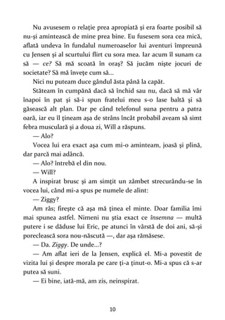 10
Nu avusesem o relaţie prea apropiată şi era foarte posibil să
nu-şi amintească de mine prea bine. Eu fusesem sora cea mică,
aflată undeva în fundalul numeroaselor lui aventuri împreună
cu Jensen şi al scurtului flirt cu sora mea. Iar acum îl sunam ca
să — ce? Să mă scoată în oraş? Să jucăm nişte jocuri de
societate? Să mă înveţe cum să...
Nici nu puteam duce gândul ăsta până la capăt.
Stăteam în cumpănă dacă să închid sau nu, dacă să mă vâr
înapoi în pat şi să-i spun fratelui meu s-o lase baltă şi să
găsească alt plan. Dar pe când telefonul suna pentru a patra
oară, iar eu îl ţineam aşa de strâns încât probabil aveam să simt
febra musculară şi a doua zi, Will a răspuns.
— Alo?
Vocea lui era exact aşa cum mi-o aminteam, joasă şi plină,
dar parcă mai adâncă.
— Alo? întrebă el din nou.
— Will?
A inspirat brusc şi am simţit un zâmbet strecurându-se în
vocea lui, când mi-a spus pe numele de alint:
— Ziggy?
Am râs; fireşte că aşa mă ţinea el minte. Doar familia îmi
mai spunea astfel. Nimeni nu ştia exact ce însemna — multă
putere i se dăduse lui Eric, pe atunci în vârstă de doi ani, să-şi
poreclească sora nou-născută —, dar aşa rămăsese.
— Da. Ziggy. De unde...?
— Am aflat ieri de la Jensen, explică el. Mi-a povestit de
vizita lui şi despre morala pe care ţi-a ţinut-o. Mi-a spus că s-ar
putea să suni.
— Ei bine, iată-mă, am zis, neinspirat.
 