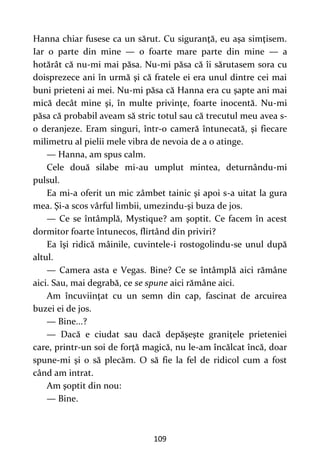 109
Hanna chiar fusese ca un sărut. Cu siguranţă, eu aşa simţisem.
Iar o parte din mine — o foarte mare parte din mine — a
hotărât că nu-mi mai păsa. Nu-mi păsa că îi sărutasem sora cu
doisprezece ani în urmă şi că fratele ei era unul dintre cei mai
buni prieteni ai mei. Nu-mi păsa că Hanna era cu şapte ani mai
mică decât mine şi, în multe privinţe, foarte inocentă. Nu-mi
păsa că probabil aveam să stric totul sau că trecutul meu avea s-
o deranjeze. Eram singuri, într-o cameră întunecată, şi fiecare
milimetru al pielii mele vibra de nevoia de a o atinge.
— Hanna, am spus calm.
Cele două silabe mi-au umplut mintea, deturnându-mi
pulsul.
Ea mi-a oferit un mic zâmbet tainic şi apoi s-a uitat la gura
mea. Şi-a scos vârful limbii, umezindu-şi buza de jos.
— Ce se întâmplă, Mystique? am şoptit. Ce facem în acest
dormitor foarte întunecos, flirtând din priviri?
Ea îşi ridică mâinile, cuvintele-i rostogolindu-se unul după
altul.
— Camera asta e Vegas. Bine? Ce se întâmplă aici rămâne
aici. Sau, mai degrabă, ce se spune aici rămâne aici.
Am încuviinţat cu un semn din cap, fascinat de arcuirea
buzei ei de jos.
— Bine...?
— Dacă e ciudat sau dacă depăşeşte graniţele prieteniei
care, printr-un soi de forţă magică, nu le-am încălcat încă, doar
spune-mi şi o să plecăm. O să fie la fel de ridicol cum a fost
când am intrat.
Am şoptit din nou:
— Bine.
 