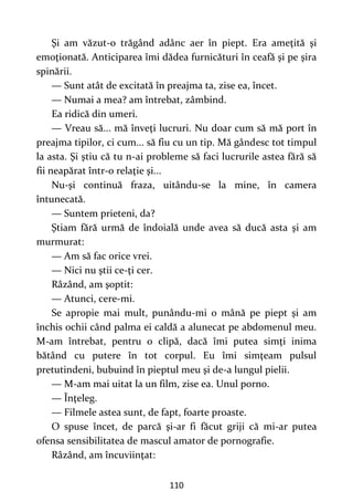 110
Şi am văzut-o trăgând adânc aer în piept. Era ameţită şi
emoţionată. Anticiparea îmi dădea furnicături în ceafă şi pe şira
spinării.
— Sunt atât de excitată în preajma ta, zise ea, încet.
— Numai a mea? am întrebat, zâmbind.
Ea ridică din umeri.
— Vreau să... mă înveţi lucruri. Nu doar cum să mă port în
preajma tipilor, ci cum... să fiu cu un tip. Mă gândesc tot timpul
la asta. Şi ştiu că tu n-ai probleme să faci lucrurile astea fără să
fii neapărat într-o relaţie şi...
Nu-şi continuă fraza, uitându-se la mine, în camera
întunecată.
— Suntem prieteni, da?
Ştiam fără urmă de îndoială unde avea să ducă asta şi am
murmurat:
— Am să fac orice vrei.
— Nici nu ştii ce-ţi cer.
Râzând, am şoptit:
— Atunci, cere-mi.
Se apropie mai mult, punându-mi o mână pe piept şi am
închis ochii când palma ei caldă a alunecat pe abdomenul meu.
M-am întrebat, pentru o clipă, dacă îmi putea simţi inima
bătând cu putere în tot corpul. Eu îmi simţeam pulsul
pretutindeni, bubuind în pieptul meu şi de-a lungul pielii.
— M-am mai uitat la un film, zise ea. Unul porno.
— Înţeleg.
— Filmele astea sunt, de fapt, foarte proaste.
O spuse încet, de parcă şi-ar fi făcut griji că mi-ar putea
ofensa sensibilitatea de mascul amator de pornografie.
Râzând, am încuviinţat:
 