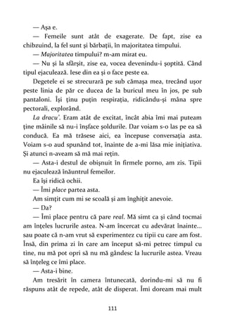 111
— Aşa e.
— Femeile sunt atât de exagerate. De fapt, zise ea
chibzuind, la fel sunt şi bărbaţii, în majoritatea timpului.
— Majoritatea timpului? m-am mirat eu.
— Nu şi la sfârşit, zise ea, vocea devenindu-i şoptită. Când
tipul ejaculează. Iese din ea şi o face peste ea.
Degetele ei se strecurară pe sub cămaşa mea, trecând uşor
peste linia de păr ce ducea de la buricul meu în jos, pe sub
pantaloni. Îşi ţinu puţin respiraţia, ridicându-şi mâna spre
pectorali, explorând.
La dracu’. Eram atât de excitat, încât abia îmi mai puteam
ţine mâinile să nu-i înşface şoldurile. Dar voiam s-o las pe ea să
conducă. Ea mă trăsese aici, ea începuse conversaţia asta.
Voiam s-o aud spunând tot, înainte de a-mi lăsa mie iniţiativa.
Şi atunci n-aveam să mă mai reţin.
— Asta-i destul de obişnuit în firmele porno, am zis. Tipii
nu ejaculează înăuntrul femeilor.
Ea îşi ridică ochii.
— Îmi place partea asta.
Am simţit cum mi se scoală şi am înghiţit anevoie.
— Da?
— Îmi place pentru că pare real. Mă simt ca şi când tocmai
am înţeles lucrurile astea. N-am încercat cu adevărat înainte...
sau poate că n-am vrut să experimentez cu tipii cu care am fost.
Însă, din prima zi în care am început să-mi petrec timpul cu
tine, nu mă pot opri să nu mă gândesc la lucrurile astea. Vreau
să înţeleg ce îmi place.
— Asta-i bine.
Am tresărit în camera întunecată, dorindu-mi să nu fi
răspuns atât de repede, atât de disperat. Îmi doream mai mult
 