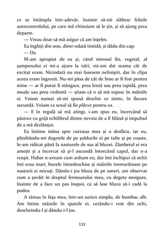 113
ce se întâmpla într-adevăr, înainte să-mi slăbesc frâiele
autocontrolului, pe care mă chinuiam să le ţin, şi să ajung prea
departe.
— Vreau doar să mă asigur că am înţeles.
Ea înghiţi din nou, dintr-odată timidă, şi dădu din cap:
— Da.
M-am apropiat de ea şi, când mirosul fin, vegetal, al
şamponului ei mi-a ajuns la nări, mi-am dat seama cât de
excitat eram. Niciodată nu mai fusesem neliniştit, dar în clipa
aceea eram îngrozit. Nu-mi păsa de cât de bine ar fi fost pentru
mine — ar fi putut fi stângace, prea lentă sau prea rapidă, prea
moale sau prea violentă — ştiam că o să mă topesc în mâinile
ei. Voiam numai să-mi spună deschis ce simte, în fiecare
secundă. Voiam ca sexul să fie plăcut pentru ea.
— E în regulă să mă atingi, i-am spus eu, încercând să
păstrez cu grijă echilibrul dintre nevoia de a fi blând şi impulsul
de a mă dezlănţui.
Ea întinse mâna spre cureaua mea şi o desfăcu, iar eu,
plimbându-mi degetele de pe şoldurile ei pe talie şi pe coaste,
le-am ridicat până la nasturele de sus al bluzei. Zâmbetul ei era
ameţit şi a încercat să şi-l ascundă întorcând capul, dar n-a
reuşit. Habar n-aveam cum arătam eu, dar îmi închipui că ochii
îmi erau mari, buzele întredeschise şi mâinile tremurătoare pe
nasturii ei micuţi. Dându-i jos bluza de pe umeri, am observat
cum a şovăit în dreptul fermoarului meu, cu degete nesigure,
înainte de a face un pas înapoi, ca să lase bluza să-i cadă la
podea.
A rămas în faţa mea, într-un sutien simplu, de bumbac alb.
Am întins mâinile în spatele ei, cerându-i voie din ochi,
descheindu-l şi dându-i-l jos.
 