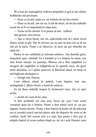 114
M-a luat pe nepregătite vederea pieptului ei gol şi am rămas
holbându-mă prosteşte.
— Doar ca să ştii, şopti ea, nu trebuie să-mi faci nimic.
— Doar ca să ştii, am zis eu, la fel de încet, să-mi ţin mâinile
acasă mi-ar fi cu neputinţă în clipa asta.
— Vreau să fiu atentă. S-ar putea să mă... tulburi.
Am gemut; mă omora.
— Aşa o elevă bună, am zis, aplecându-mă să-i sărut locul
dintre umăr şi gât. Dar în niciun caz nu pot să stau aici şi să nu
mă uit la ăştia. Poate c-ai observat că sunt un pic obsedat de
sânii tăi.
Pielea ei era catifelată şi mirosea uimitor. Am deschis gura,
muşcând uşor, testând. Ea a tresărit şi s-a împins în mine, cea
mai bună reacţie cu putinţă. Mintea mi-a fost năpădită cu
imagini ale unghiilor ei înfigându-se în spatele meu, ale gurii
mele deschise, ce-i apăsa puternic şi flămând sânul, în timp ce
mă legănam deasupra ei.
— Atinge-mă, Hanna.
I-am ridicat sânul în palmă, l-am împins mai sus,
strângându-l. Sfinte Sisoie, e bună de mâncat.
Ea îşi duse mâinile înapoi la fermoarul meu, dar se opri
acolo.
— Arată-mi cum să fac asta.
A fost probabil cel mai sexy lucru pe care l-am auzit
vreodată spus de o femeie. Poate a fost tonul vocii ei, un pic
răguşit, foarte dornic. Poate a fost faptul că ştiam cât de educată
era şi această unică sarcină părea atât de departe de zona ei de
confort, încât îmi ceruse mie s-o ajut. Sau poate a fost pur şi
simplu faptul că eram nebun după ea, iar să-i arăt Hannei cum
 