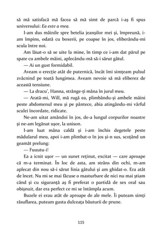 115
să mă satisfacă mă facea să mă simt de parcă i-aş fi spus
universului: Ea este a mea.
I-am dus mâinile spre betelia jeanşilor mei şi, împreună, i-
am împins, odată cu boxerii, pe coapse în jos, eliberându-mi
scula între noi.
Am lăsat-o să se uite la mine, în timp ce i-am dat părul pe
spate cu ambele mâini, aplecându-mă să-i sărut gâtul.
— Ai un gust formidabil.
Aveam o erecţie atât de puternică, încât îmi simţeam pulsul
zvâcnind pe toată lungimea. Aveam nevoie să mă eliberez de
această tensiune.
— La dracu’, Hanna, strânge-ţi mâna în jurul meu.
— Arată-mi, Will, mă rugă ea, plimbându-şi ambele mâini
peste abdomenul meu şi pe pântece, abia atingându-mi vârful
sculei încordate, ridicate.
Ne-am uitat amândoi în jos, de-a lungul corpurilor noastre
şi ne-am legănat uşor, la unison.
I-am luat mâna caldă şi i-am închis degetele peste
mădularul meu, apoi i-am plimbat-o în jos şi-n sus, scoţând un
geamăt prelung:
— Fuuutu-i!
Ea a icnit uşor — un sunet reţinut, excitat — care aproape
că m-a terminat. În loc de asta, am strâns din ochi, m-am
aplecat din nou să-i sărut linia gâtului şi am ghidat-o. Era atât
de încet. Nu mi se mai făcuse o masturbare de nici nu mai ştiam
când şi cu siguranţă aş fi preferat o partidă de sex oral sau
obişnuit, dar era perfect ce mi se întâmpla acum.
Buzele ei erau atât de aproape de ale mele. Îi puteam simţi
răsuflarea, puteam gusta dulceaţa băuturii de prune.
 