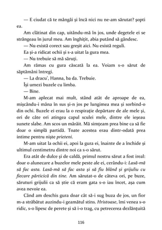 116
— E ciudat că te mângâi şi încă nici nu ne-am sărutat? şopti
ea.
Am clătinat din cap, uitându-mă în jos, unde degetele ei se
strângeau în jurul meu. Am înghiţit, abia putând să gândesc.
— Nu există corect sau greşit aici. Nu există reguli.
Ea şi-a ridicat ochii şi s-a uitat la gura mea.
— Nu trebuie să mă săruţi.
Am rămas cu gura căscată la ea. Voiam s-o sărut de
săptămâni întregi.
— La dracu’, Hanna, ba da. Trebuie.
Îşi umezi buzele cu limba.
— Bine.
M-am aplecat mai mult, stând atât de aproape de ea,
mişcându-i mâna în sus şi-n jos pe lungimea mea şi sorbind-o
din ochi. Buzele ei erau la o respiraţie depărtare de ale mele şi,
ori de câte ori atingea capul sculei mele, dintre ele ieşeau
sunete slabe. Am scos un mârâit. Mă simţeam prea bine ca să fie
doar o simplă partidă. Toate acestea erau dintr-odată prea
intime pentru nişte prieteni.
M-am uitat la ochii ei, apoi la gura ei, înainte de a închide şi
ultimul centimetru dintre noi ca s-o sărut.
Era atât de dulce şi de caldă, primul nostru sărut a fost ireal:
doar o alunecare a buzelor mele peste ale ei, cerându-i: Lasă-mă
să fac asta. Lasă-mă să fac asta şi să fiu blând şi grijuliu cu
fiecare părticică din tine. Am sărutat-o de câteva ori, pe buze,
săruturi grijulii ca să ştie că eram gata s-o iau încet, aşa cum
avea nevoie ea.
Când am deschis gura doar cât să-i sug buza de jos, un fior
m-a străbătut auzindu-i geamătul stins. Hristoase, îmi venea s-o
ridic, s-o lipesc de perete şi să i-o trag, cu petrecerea dezlănţuită
 