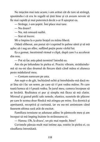 118
Ne mişcăm mai iute acum; i-am arătat cât de tare să strângă,
spunându-i că era în regulă să ţină bine şi că aveam nevoie să
fie mai rapidă şi mai puternică decât s-ar fi aşteptat ea.
— Strânge, i-am şoptit. Îmi place mai tare.
— Nu doare?
— Nu, mă omoară naibii.
— Stai să încerc.
Mi-a împins la o parte braţul cu mâna liberă.
Odată eliberat, am putut să-i cuprind în palme sânii şi să mă
aplec să-i sug un sfârc, suflând puţin peste vârful lui.
Ea a gemut, încetinind ritmul o clipă, după care l-a accelerat
din nou.
— Pot să fac asta până termini? întrebă ea.
Am râs pe înfundate în pielea ei. Practic vibram, străduindu-
mă să nu-mi dau drumul de fiecare dată când mâna ei aluneca
peste mădularul meu.
— Contam oarecum pe asta.
Am supt-o de gât, închizând ochii şi întrebându-mă dacă m-
ar lăsa să-i fac un semn, pe care să i-l pot vedea mâine. Pe care
toată lumea să i-l poată vedea. În jurul meu, camera începuse să
se învârtă. Realitatea ei pur şi simplu mă făcea să mă clatin.
Mirosul şi gustul pielii sale netede, elastice, sunetele de plăcere
pe care le scotea doar fiindcă mă atingea pe mine. Era dornică şi
apetisantă, receptivă şi curioasă, iar eu nu-mi aminteam când
fusesem ultima oară atât de excitat.
Familiara tensiune se adunase adânc în pântecele meu şi am
început să mă împing înainte în strânsoarea ei.
— Hanna. Oh, la dracu’, un pic mai repede, bine?
Cuvintele păreau mult mai intime aşa, rostite în pielea ei, cu
răsuflarea întretăiată.
 