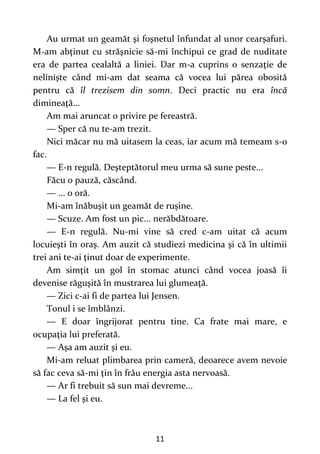 11
Au urmat un geamăt şi foşnetul înfundat al unor cearşafuri.
M-am abţinut cu străşnicie să-mi închipui ce grad de nuditate
era de partea cealaltă a liniei. Dar m-a cuprins o senzaţie de
nelinişte când mi-am dat seama că vocea lui părea obosită
pentru că îl trezisem din somn. Deci practic nu era încă
dimineaţă...
Am mai aruncat o privire pe fereastră.
— Sper că nu te-am trezit.
Nici măcar nu mă uitasem la ceas, iar acum mă temeam s-o
fac.
— E-n regulă. Deşteptătorul meu urma să sune peste...
Făcu o pauză, căscând.
— ... o oră.
Mi-am înăbuşit un geamăt de ruşine.
— Scuze. Am fost un pic... nerăbdătoare.
— E-n regulă. Nu-mi vine să cred c-am uitat că acum
locuieşti în oraş. Am auzit că studiezi medicina şi că în ultimii
trei ani te-ai ţinut doar de experimente.
Am simţit un gol în stomac atunci când vocea joasă îi
devenise răguşită în mustrarea lui glumeaţă.
— Zici c-ai fi de partea lui Jensen.
Tonul i se îmblânzi.
— E doar îngrijorat pentru tine. Ca frate mai mare, e
ocupaţia lui preferată.
— Aşa am auzit şi eu.
Mi-am reluat plimbarea prin cameră, deoarece avem nevoie
să fac ceva să-mi ţin în frâu energia asta nervoasă.
— Ar fi trebuit să sun mai devreme...
— La fel şi eu.
 