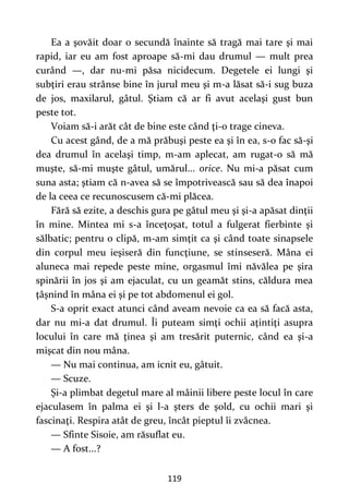 119
Ea a şovăit doar o secundă înainte să tragă mai tare şi mai
rapid, iar eu am fost aproape să-mi dau drumul — mult prea
curând —, dar nu-mi păsa nicidecum. Degetele ei lungi şi
subţiri erau strânse bine în jurul meu şi m-a lăsat să-i sug buza
de jos, maxilarul, gâtul. Ştiam că ar fi avut acelaşi gust bun
peste tot.
Voiam să-i arăt cât de bine este când ţi-o trage cineva.
Cu acest gând, de a mă prăbuşi peste ea şi în ea, s-o fac să-şi
dea drumul în acelaşi timp, m-am aplecat, am rugat-o să mă
muşte, să-mi muşte gâtul, umărul... orice. Nu mi-a păsat cum
suna asta; ştiam că n-avea să se împotrivească sau să dea înapoi
de la ceea ce recunoscusem că-mi plăcea.
Fără să ezite, a deschis gura pe gâtul meu şi şi-a apăsat dinţii
în mine. Mintea mi s-a înceţoşat, totul a fulgerat fierbinte şi
sălbatic; pentru o clipă, m-am simţit ca şi când toate sinapsele
din corpul meu ieşiseră din funcţiune, se stinseseră. Mâna ei
aluneca mai repede peste mine, orgasmul îmi năvălea pe şira
spinării în jos şi am ejaculat, cu un geamăt stins, căldura mea
ţâşnind în mâna ei şi pe tot abdomenul ei gol.
S-a oprit exact atunci când aveam nevoie ca ea să facă asta,
dar nu mi-a dat drumul. Îi puteam simţi ochii aţintiţi asupra
locului în care mă ţinea şi am tresărit puternic, când ea şi-a
mişcat din nou mâna.
— Nu mai continua, am icnit eu, gâtuit.
— Scuze.
Şi-a plimbat degetul mare al mâinii libere peste locul în care
ejaculasem în palma ei şi l-a şters de şold, cu ochii mari şi
fascinaţi. Respira atât de greu, încât pieptul îi zvâcnea.
— Sfinte Sisoie, am răsuflat eu.
— A fost...?
 