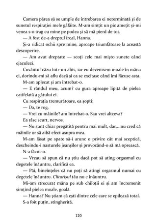 120
Camera părea să se umple de întrebarea ei neterminată şi de
sunetul respiraţiei mele gâfâite. M-am simţit un pic ameţit şi-mi
venea s-o trag cu mine pe podea şi să mă pierd de tot.
— A fost de-a dreptul ireal, Hanna.
Şi-a ridicat ochii spre mine, aproape triumfătoare la această
descoperire.
— Am avut dreptate — scoţi cele mai mişto sunete când
ejaculezi.
Cuvântul căzu într-un abis, iar eu devenisem moale în mâna
ei, dorindu-mi să aflu dacă şi ea se excitase când îmi făcuse asta.
M-am aplecat şi am întrebat-o.
— E rândul meu, acum? cu gura aproape lipită de pielea
catifelată a gâtului ei.
Cu respiraţia tremurătoare, ea şopti:
— Da, te rog.
— Vrei cu mâinile? am întrebat-o. Sau vrei altceva?
Ea râse scurt, nervos.
— Nu sunt chiar pregătită pentru mai mult, dar... nu cred că
mâinile or să aibă efect asupra mea.
M-am lăsat pe spate să-i arunc o privire cât mai sceptică,
descheindu-i nasturele jeanşilor şi provocând-o să mă oprească.
N-a făcut-o.
— Vreau să spun că nu ştiu dacă pot să ating orgasmul cu
degetele înăuntru, clarifică ea.
— Păi, bineînţeles că nu poţi să atingi orgasmul numai cu
degetele înăuntru. Clitorisul tău nu e înăuntru.
Mi-am strecurat mâna pe sub chiloţii ei şi am încremenit
simţind pielea moale, goală.
— Hanna? Nu ştiam că eşti dintre cele care se epilează total.
S-a foit puţin, stingherită.
 
