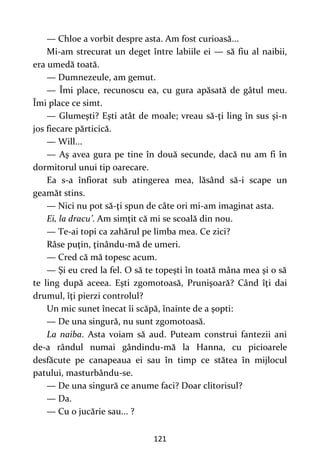 121
— Chloe a vorbit despre asta. Am fost curioasă...
Mi-am strecurat un deget între labiile ei — să fiu al naibii,
era umedă toată.
— Dumnezeule, am gemut.
— Îmi place, recunoscu ea, cu gura apăsată de gâtul meu.
Îmi place ce simt.
— Glumeşti? Eşti atât de moale; vreau să-ţi ling în sus şi-n
jos fiecare părticică.
— Will...
— Aş avea gura pe tine în două secunde, dacă nu am fi în
dormitorul unui tip oarecare.
Ea s-a înfiorat sub atingerea mea, lăsând să-i scape un
geamăt stins.
— Nici nu pot să-ţi spun de câte ori mi-am imaginat asta.
Ei, la dracu’. Am simţit că mi se scoală din nou.
— Te-ai topi ca zahărul pe limba mea. Ce zici?
Râse puţin, ţinându-mă de umeri.
— Cred că mă topesc acum.
— Şi eu cred la fel. O să te topeşti în toată mâna mea şi o să
te ling după aceea. Eşti zgomotoasă, Prunişoară? Când îţi dai
drumul, îţi pierzi controlul?
Un mic sunet înecat îi scăpă, înainte de a şopti:
— De una singură, nu sunt zgomotoasă.
La naiba. Asta voiam să aud. Puteam construi fantezii ani
de-a rândul numai gândindu-mă la Hanna, cu picioarele
desfăcute pe canapeaua ei sau în timp ce stătea în mijlocul
patului, masturbându-se.
— De una singură ce anume faci? Doar clitorisul?
— Da.
— Cu o jucărie sau... ?
 