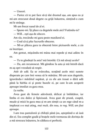 122
— Uneori.
— Pariez că te pot face să-ţi dai drumul aşa, am spus eu şi
mi-am strecurat două degete cu grijă înăuntru, simţind-o cum
mi le strânge.
Mi-am frecat nasul de al ei.
— Spune-mi. Îţi place cu degetele mele aici? Futându-te?
— Will... eşti aşa de obscen.
Am râs, trecându-mi gura peste maxilarul ei.
— Cred că-ţi plac lucrurile obscene.
— Mi-ar plăcea gura ta obscenă între picioarele mele, a zis
ea încetişor.
Am gemut, mişcându-mi mâna mai repede şi mai adânc în
ea.
— Tu te gândeşti la asta? mă întrebă. Că mă săruţi acolo?
— Da, am recunoscut. Mă gândesc la asta şi mă întreb dacă
m-aş opri vreodată să respir.
Atât de udă. Ea se zvârcolea, scoţând acele mici sunete
disperate pe care îmi venea să le mănânc. Mi-am scos degetele,
ignorându-i mârâitul supărat, şi cu ele am trasat o dâră udă
până la bărbia ei şi peste buzele ei, pe care le-am acoperit
aproape imediat cu gura mea.
La naiba.
Avea gust de femeie adevărată, delicat şi îmbătător, iar
limba ei era dulce şi lipicioasă. Avea gust de prună, coaptă,
moale şi mică în gura mea şi m-am simţit ca un rege când m-a
implorat s-o mai ating, mai mult, din nou, te rog, Will, am fost
aproape.
I-am tras pantalonii şi chiloţii până jos, aşteptând-o să iasă
din ei. Era complet goală şi braţele mele tremurau de dorinţa de
a mă strecura înăuntru, în căldura ei perfectă.
 