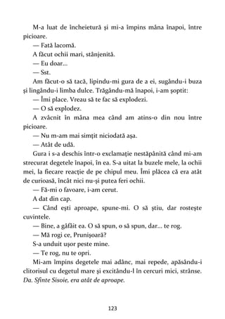 123
M-a luat de încheietură şi mi-a împins mâna înapoi, între
picioare.
— Fată lacomă.
A făcut ochii mari, stânjenită.
— Eu doar...
— Sst.
Am făcut-o să tacă, lipindu-mi gura de a ei, sugându-i buza
şi lingându-i limba dulce. Trăgându-mă înapoi, i-am şoptit:
— Îmi place. Vreau să te fac să explodezi.
— O să explodez.
A zvâcnit în mâna mea când am atins-o din nou între
picioare.
— Nu m-am mai simţit niciodată aşa.
— Atât de udă.
Gura i s-a deschis într-o exclamaţie nestăpânită când mi-am
strecurat degetele înapoi, în ea. S-a uitat la buzele mele, la ochii
mei, la fiecare reacţie de pe chipul meu. Îmi plăcea că era atât
de curioasă, încât nici nu-şi putea feri ochii.
— Fă-mi o favoare, i-am cerut.
A dat din cap.
— Când eşti aproape, spune-mi. O să ştiu, dar rosteşte
cuvintele.
— Bine, a gâfâit ea. O să spun, o să spun, dar... te rog.
— Mă rogi ce, Prunişoară?
S-a unduit uşor peste mine.
— Te rog, nu te opri.
Mi-am împins degetele mai adânc, mai repede, apăsându-i
clitorisul cu degetul mare şi excitându-l în cercuri mici, strânse.
Da. Sfinte Sisoie, era atât de aproape.
 