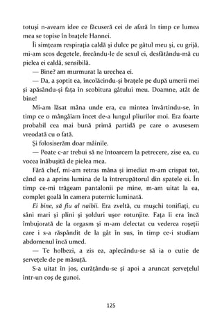 125
totuşi n-aveam idee ce făcuseră cei de afară în timp ce lumea
mea se topise în braţele Hannei.
Îi simţeam respiraţia caldă şi dulce pe gâtul meu şi, cu grijă,
mi-am scos degetele, frecându-le de sexul ei, desfătându-mă cu
pielea ei caldă, sensibilă.
— Bine? am murmurat la urechea ei.
— Da, a şoptit ea, încolăcindu-şi braţele pe după umerii mei
şi apăsându-şi faţa în scobitura gâtului meu. Doamne, atât de
bine!
Mi-am lăsat mâna unde era, cu mintea învârtindu-se, în
timp ce o mângâiam încet de-a lungul pliurilor moi. Era foarte
probabil cea mai bună primă partidă pe care o avusesem
vreodată cu o fată.
Şi folosiserăm doar mâinile.
— Poate c-ar trebui să ne întoarcem la petrecere, zise ea, cu
vocea înăbuşită de pielea mea.
Fără chef, mi-am retras mâna şi imediat m-am crispat tot,
când ea a aprins lumina de la întrerupătorul din spatele ei. În
timp ce-mi trăgeam pantalonii pe mine, m-am uitat la ea,
complet goală în camera puternic luminată.
Ei bine, să fiu al naibii. Era zveltă, cu muşchi tonifiaţi, cu
sâni mari şi plini şi şolduri uşor rotunjite. Faţa îi era încă
îmbujorată de la orgasm şi m-am delectat cu vederea roşeţii
care i s-a răspândit de la gât în sus, în timp ce-i studiam
abdomenul încă umed.
— Te holbezi, a zis ea, aplecându-se să ia o cutie de
şerveţele de pe măsuţă.
S-a uitat în jos, curăţându-se şi apoi a aruncat şerveţelul
într-un coş de gunoi.
 