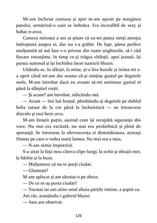 126
Mi-am încheiat cureaua şi apoi m-am aşezat pe marginea
patului, urmărind-o cum se îmbrăca. Era incredibil de sexy şi
habar n-avea.
Camera mirosea a sex şi ştiam că ea-mi putea simţi atenţia
îndreptată asupra ei, dar nu s-a grăbit. De fapt, părea perfect
mulţumită să mă lase s-o privesc din toate unghiurile, să-i văd
fiecare rotunjime, în timp ce-şi trăgea chiloţii, apoi jeanşii, îşi
punea sutienul şi îşi închidea încet nasturii bluzei.
Uitându-se, în sfârşit, la mine, şi-a lins buzele şi inima mi s-
a oprit când mi-am dat seama că-şi simţise gustul pe degetele
mele. M-am întrebat dacă eu aveam să-mi amintesc gustul ei
până la sfârşitul vieţii.
— Şi acum? am întrebat, ridicându-mă.
— Acum — îmi luă braţul, plimbându-şi degetele pe dublul
helix tatuat de la cot până la încheietură — ne întoarcem
dincolo şi mai bem ceva.
M-am liniştit puţin, auzind cum îşi recapătă siguranţa din
voce. Nu mai era excitată, nu mai era şovăielnică şi plină de
speranţă. Se întorsese la efervescenţa ei dintotdeauna, aceeaşi
Hanna pe care o vedea toată lumea. Nu mai era a mea.
— N-am nimic împotrivă.
S-a uitat la faţa mea câteva clipe lungi, la ochii şi obrajii mei,
la bărbie şi la buze.
— Mulţumesc că nu te porţi ciudat.
— Glumeşti?
M-am aplecat şi am sărutat-o pe obraz.
— De ce m-aş purta ciudat?
— Tocmai ne-am atins unul altuia părţile intime, a şoptit ea.
Am râs, aranjându-i gulerul bluzei.
— Asta am observat.
 