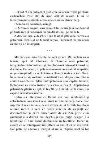 127
— Cred că am putea fără probleme să facem treaba prieteni-
cu-beneficii. Pare atât de uşor, atât de relaxat. O să ne
întoarcem pur şi simplu acolo, zise ea cu un zâmbet larg.
Făcându-mi cu ochiul, adăugă:
— Şi vom fi singurii care ştim că tu tocmai ţi-ai dat drumul
pe burta mea şi eu tocmai mi-am dat drumul pe mâna ta.
A descuiat uşa, a deschis-o şi a lăsat să pătrundă hărmălaia
petrecerii. Exclus să ne fi auzit careva. Puteam să ne prefacem
că nici nu s-a întâmplat.
* * *
Mai făcusem asta înainte de zeci de ori. Mă cuplam cu o
femeie, apoi mă întorceam la chinurile unei petreceri,
integrându-mă în încăpere şi pierzându-mă într-o altă formă de
distracţie. Dar acum, în pofida oamenilor cu adevărat simpatici,
nu puteam pierde nicio clipă urma Hannei, unde era şi ce făcea.
În camera de zi, vorbind cu asiaticul înalt, despre care mi-am
amintit că-l chema Dylan. Îndreptându-se spre capătul holului,
făcându-mi cu mâna, înainte de a intra la toaletă. Umplându-şi
paharul de plastic cu apă, în bucătărie. Uitându-se la mine, din
capătul celălalt al camerei.
Dylan s-a intersectat cu Hanna din nou, zâmbindu-i şi
aplecându-se să-i spună ceva. Avea un zâmbet larg, haine care
sugerau că ieşea în lume destul de des cât să fie îmbrăcat după
ultimul răcnet în ceea ce privea criteriile de eleganţă ale
doctoranzilor şi părea sincer atras de ea. Am privit cum
zâmbetul ei a devenit mai deschis şi apoi puţin nesigur. L-a
îmbrăţişat şi l-am văzut ducându-se în bucătărie. Habar n-
aveam ce se întâmplase; îmi plăcea să văd că ea se distrează.
Dar pofta de altceva a început să mi se răspândească în tot
 
