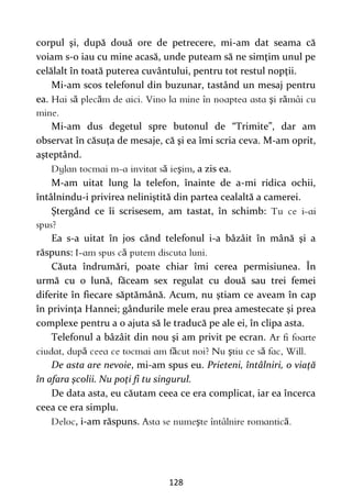 128
corpul şi, după două ore de petrecere, mi-am dat seama că
voiam s-o iau cu mine acasă, unde puteam să ne simţim unul pe
celălalt în toată puterea cuvântului, pentru tot restul nopţii.
Mi-am scos telefonul din buzunar, tastând un mesaj pentru
ea. ă ă ş ă
Mi-am dus degetul spre butonul de “Trimite”, dar am
observat în căsuţa de mesaje, că şi ea îmi scria ceva. M-am oprit,
aşteptând.
ă ş , a zis ea.
M-am uitat lung la telefon, înainte de a-mi ridica ochii,
întâlnindu-i privirea neliniştită din partea cealaltă a camerei.
Ştergând ce îi scrisesem, am tastat, în schimb:
Ea s-a uitat în jos când telefonul i-a bâzâit în mână şi a
răspuns: ă
Căuta îndrumări, poate chiar îmi cerea permisiunea. În
urmă cu o lună, făceam sex regulat cu două sau trei femei
diferite în fiecare săptămână. Acum, nu ştiam ce aveam în cap
în privinţa Hannei; gândurile mele erau prea amestecate şi prea
complexe pentru a o ajuta să le traducă pe ale ei, în clipa asta.
Telefonul a bâzâit din nou şi am privit pe ecran.
ă ă ş ă
De asta are nevoie, mi-am spus eu. Prieteni, întâlniri, o viaţă
în afara şcolii. Nu poţi fi tu singurul.
De data asta, eu căutam ceea ce era complicat, iar ea încerca
ceea ce era simplu.
, i-am răspuns. ş ă
 