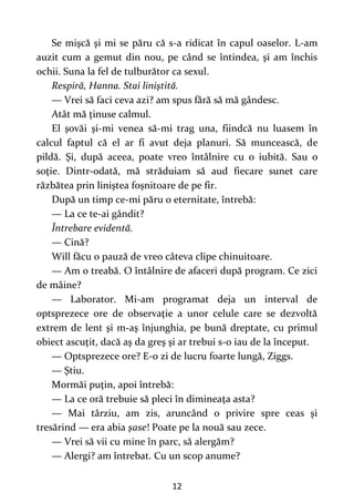 12
Se mişcă şi mi se păru că s-a ridicat în capul oaselor. L-am
auzit cum a gemut din nou, pe când se întindea, şi am închis
ochii. Suna la fel de tulburător ca sexul.
Respiră, Hanna. Stai liniştită.
— Vrei să faci ceva azi? am spus fără să mă gândesc.
Atât mă ţinuse calmul.
El şovăi şi-mi venea să-mi trag una, fiindcă nu luasem în
calcul faptul că el ar fi avut deja planuri. Să muncească, de
pildă. Şi, după aceea, poate vreo întâlnire cu o iubită. Sau o
soţie. Dintr-odată, mă străduiam să aud fiecare sunet care
răzbătea prin liniştea foşnitoare de pe fir.
După un timp ce-mi păru o eternitate, întrebă:
— La ce te-ai gândit?
Întrebare evidentă.
— Cină?
Will făcu o pauză de vreo câteva clipe chinuitoare.
— Am o treabă. O întâlnire de afaceri după program. Ce zici
de mâine?
— Laborator. Mi-am programat deja un interval de
optsprezece ore de observaţie a unor celule care se dezvoltă
extrem de lent şi m-aş înjunghia, pe bună dreptate, cu primul
obiect ascuţit, dacă aş da greş şi ar trebui s-o iau de la început.
— Optsprezece ore? E-o zi de lucru foarte lungă, Ziggs.
— Ştiu.
Mormăi puţin, apoi întrebă:
— La ce oră trebuie să pleci în dimineaţa asta?
— Mai târziu, am zis, aruncând o privire spre ceas şi
tresărind — era abia şase! Poate pe la nouă sau zece.
— Vrei să vii cu mine în parc, să alergăm?
— Alergi? am întrebat. Cu un scop anume?
 