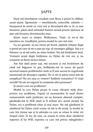 129
ŞAPTE
Dacă mă întrebasem vreodată cum făcea o pisică în călduri,
acum ştiam. Zgomotele — miorlăiturile, scâncelile, urletele —
începuseră în urmă cu vreo oră şi deveniseră din ce în ce mai
frenetice, până când animalul frustrat sexual practic ajunsese să
ţipe sub fereastra dormitorului meu.
Ştiam exact ce simţea. Mulţumesc, Viaţă, că mi-ai dat
metafora vie, însufleţită, pentru modul în care mă simt.
Cu un geamăt, m-am întors pe burtă, pipăind orbeşte după
o pernă pe care să mi-o pun pe cap, să estompez gălăgia. Sau s-o
folosesc ca să mă sufoc pe mine însămi. Nu mă hotărâsem încă.
Venisem acasă după întâlnirea cu Dylan de trei ore şi nu
reuşisem să dorm niciun minut.
Am fost dată peste cap, mă sucisem şi mă învârtisem de
când mă băgasem în pat, holbându-mă în tavan de parcă
secretul tuturor problemelor mele ar fi stat ascuns în zugrăveala
marmorată de deasupra capului. De ce mi se părea totul atât de
complicat? Nu era asta ce voisem? Întâlniri romantice? O viaţă
socială? Să am un orgasm în compania altei persoane?
Şi atunci care era problema?
Modul în care Dylan picase în cursa vibraţiei mele doar-
prieten era problema. Faptul că merseserăm la unul dintre
restaurantele mele preferate, iar eu fusesem absentă complet,
gândindu-mă la Will când ar fi trebuit să-i acord atenţie lui
Dylan, era o problemă chiar şi mai mare. Nu mă gândisem la
zâmbetul lui Dylan când venise să mă ia de acasă, la modul în
care îmi ţinuse uşa şi la adoraţia cu care se uitase la mine tot
timpul cinei. În loc de asta, eu aveam în mine doar zâmbetul
superior al lui Will, expresia cu care mă privea mângâindu-i
 