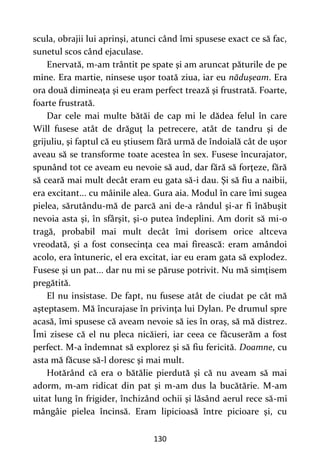 130
scula, obrajii lui aprinşi, atunci când îmi spusese exact ce să fac,
sunetul scos când ejaculase.
Enervată, m-am trântit pe spate şi am aruncat păturile de pe
mine. Era martie, ninsese uşor toată ziua, iar eu năduşeam. Era
ora două dimineaţa şi eu eram perfect trează şi frustrată. Foarte,
foarte frustrată.
Dar cele mai multe bătăi de cap mi le dădea felul în care
Will fusese atât de drăguţ la petrecere, atât de tandru şi de
grijuliu, şi faptul că eu ştiusem fără urmă de îndoială cât de uşor
aveau să se transforme toate acestea în sex. Fusese încurajator,
spunând tot ce aveam eu nevoie să aud, dar fără să forţeze, fără
să ceară mai mult decât eram eu gata să-i dau. Şi să fiu a naibii,
era excitant... cu mâinile alea. Gura aia. Modul în care îmi sugea
pielea, sărutându-mă de parcă ani de-a rândul şi-ar fi înăbuşit
nevoia asta şi, în sfârşit, şi-o putea îndeplini. Am dorit să mi-o
tragă, probabil mai mult decât îmi dorisem orice altceva
vreodată, şi a fost consecinţa cea mai firească: eram amândoi
acolo, era întuneric, el era excitat, iar eu eram gata să explodez.
Fusese şi un pat... dar nu mi se păruse potrivit. Nu mă simţisem
pregătită.
El nu insistase. De fapt, nu fusese atât de ciudat pe cât mă
aşteptasem. Mă încurajase în privinţa lui Dylan. Pe drumul spre
acasă, îmi spusese că aveam nevoie să ies în oraş, să mă distrez.
Îmi zisese că el nu pleca nicăieri, iar ceea ce făcuserăm a fost
perfect. M-a îndemnat să explorez şi să fiu fericită. Doamne, cu
asta mă făcuse să-l doresc şi mai mult.
Hotărând că era o bătălie pierdută şi că nu aveam să mai
adorm, m-am ridicat din pat şi m-am dus la bucătărie. M-am
uitat lung în frigider, închizând ochii şi lăsând aerul rece să-mi
mângâie pielea încinsă. Eram lipicioasă între picioare şi, cu
 