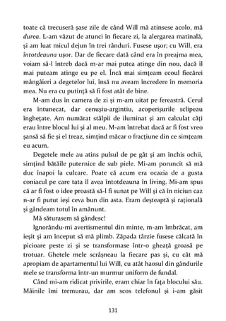 131
toate că trecuseră şase zile de când Will mă atinsese acolo, mă
durea. L-am văzut de atunci în fiecare zi, la alergarea matinală,
şi am luat micul dejun în trei rânduri. Fusese uşor; cu Will, era
întotdeauna uşor. Dar de fiecare dată când era în preajma mea,
voiam să-l întreb dacă m-ar mai putea atinge din nou, dacă îl
mai puteam atinge eu pe el. Încă mai simţeam ecoul fiecărei
mângâieri a degetelor lui, însă nu aveam încredere în memoria
mea. Nu era cu putinţă să fi fost atât de bine.
M-am dus în camera de zi şi m-am uitat pe fereastră. Cerul
era întunecat, dar cenuşiu-argintiu, acoperişurile sclipeau
îngheţate. Am numărat stâlpii de iluminat şi am calculat câţi
erau între blocul lui şi al meu. M-am întrebat dacă ar fi fost vreo
şansă să fie şi el treaz, simţind măcar o fracţiune din ce simţeam
eu acum.
Degetele mele au atins pulsul de pe gât şi am închis ochii,
simţind bătăile puternice de sub piele. Mi-am poruncit să mă
duc înapoi la culcare. Poate că acum era ocazia de a gusta
coniacul pe care tata îl avea întotdeauna în living. Mi-am spus
că ar fi fost o idee proastă să-l fi sunat pe Will şi că în niciun caz
n-ar fi putut ieşi ceva bun din asta. Eram deşteaptă şi raţională
şi gândeam totul în amănunt.
Mă săturasem să gândesc!
Ignorându-mi avertismentul din minte, m-am îmbrăcat, am
ieşit şi am început să mă plimb. Zăpada târzie fusese călcată în
picioare peste zi şi se transformase într-o gheaţă groasă pe
trotuar. Ghetele mele scrâşneau la fiecare pas şi, cu cât mă
apropiam de apartamentul lui Will, cu atât haosul din gândurile
mele se transforma într-un murmur uniform de fundal.
Când mi-am ridicat privirile, eram chiar în faţa blocului său.
Mâinile îmi tremurau, dar am scos telefonul şi i-am găsit
 