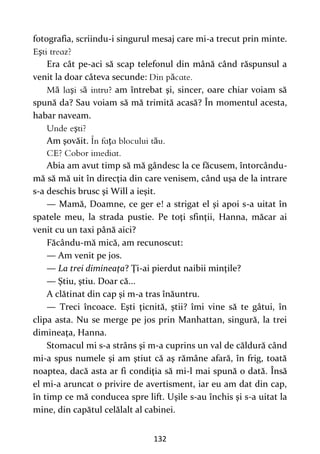 132
fotografia, scriindu-i singurul mesaj care mi-a trecut prin minte.
ş
Era cât pe-aci să scap telefonul din mână când răspunsul a
venit la doar câteva secunde: ă
ă ş ă am întrebat şi, sincer, oare chiar voiam să
spună da? Sau voiam să mă trimită acasă? În momentul acesta,
habar naveam.
ş
Am şovăit. ţ ă
Abia am avut timp să mă gândesc la ce făcusem, întorcându-
mă să mă uit în direcţia din care venisem, când uşa de la intrare
s-a deschis brusc şi Will a ieşit.
— Mamă, Doamne, ce ger e! a strigat el şi apoi s-a uitat în
spatele meu, la strada pustie. Pe toţi sfinţii, Hanna, măcar ai
venit cu un taxi până aici?
Făcându-mă mică, am recunoscut:
— Am venit pe jos.
— La trei dimineaţa? Ţi-ai pierdut naibii minţile?
— Ştiu, ştiu. Doar că...
A clătinat din cap şi m-a tras înăuntru.
— Treci încoace. Eşti ţicnită, ştii? îmi vine să te gâtui, în
clipa asta. Nu se merge pe jos prin Manhattan, singură, la trei
dimineaţa, Hanna.
Stomacul mi s-a strâns şi m-a cuprins un val de căldură când
mi-a spus numele şi am ştiut că aş rămâne afară, în frig, toată
noaptea, dacă asta ar fi condiţia să mi-l mai spună o dată. Însă
el mi-a aruncat o privire de avertisment, iar eu am dat din cap,
în timp ce mă conducea spre lift. Uşile s-au închis şi s-a uitat la
mine, din capătul celălalt al cabinei.
 