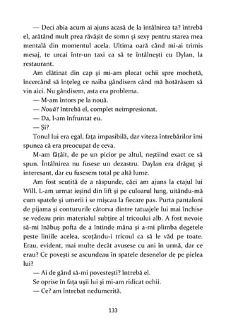 133
— Deci abia acum ai ajuns acasă de la întâlnirea ta? întrebă
el, arătând mult prea răvăşit de somn şi sexy pentru starea mea
mentală din momentul acela. Ultima oară când mi-ai trimis
mesaj, te urcai într-un taxi ca să te întâlneşti cu Dylan, la
restaurant.
Am clătinat din cap şi mi-am plecat ochii spre mochetă,
încercând să înţeleg ce naiba gândisem când mă hotărâsem să
vin aici. Nu gândisem, asta era problema.
— M-am întors pe la nouă.
— Nouă? întrebă el, complet neimpresionat.
— Da, l-am înfruntat eu.
— Şi?
Tonul lui era egal, faţa impasibilă, dar viteza întrebărilor îmi
spunea că era preocupat de ceva.
M-am fâţâit, de pe un picior pe altul, neştiind exact ce să
spun. Întâlnirea nu fusese un dezastru. Daylan era drăguţ şi
interesant, dar eu fusesem total pe altă lume.
Am fost scutită de a răspunde, căci am ajuns la etajul lui
Will. L-am urmat ieşind din lift şi pe culoarul lung, uitându-mă
cum spatele şi umerii i se mişcau la fiecare pas. Purta pantaloni
de pijama şi contururile câtorva dintre tatuajele lui mai închise
se vedeau prin materialul subţire al tricoului alb. A fost nevoie
să-mi înăbuş pofta de a întinde mâna şi a-mi plimba degetele
peste liniile acelea, scoţându-i tricoul ca să le văd pe toate.
Erau, evident, mai multe decât avusese cu ani în urmă, dar ce
erau? Ce poveşti se ascundeau în spatele desenelor de pe pielea
lui?
— Ai de gând să-mi povesteşti? întrebă el.
Se oprise în faţa uşii lui şi mi-am ridicat ochii.
— Ce? am întrebat nedumerită.
 