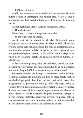 134
— Întâlnirea, Hanna.
— Oh, am murmurat, încercând să mă dezmeticesc şi să fac
puţină ordine în vălmăşagul din mintea mea. A fost o cină şi
bla-bla-bla, am luat taxiul la întoarcere. Eşti sigur că nu te-am
trezit?
A oftat prelung şi adânc, făcându-mi semn să intru.
— Din păcate, nu.
Mi-a aruncat o pătură din spatele canapelei.
— N-am reuşit încă să adorm.
Aş fi vrut să fiu atentă la el, dar dintr-odată eram
înconjurată de atât de multe piese din viaţa lui Will. Blocul său
era una dintre cele mai noi clădiri din zonă şi apartamentul era
modern, dar simplu mobilat. A apăsat pe întrerupătorul unui
mic şemineu de pe un perete, iar flăcările au venit la viaţă cu un
vâjâit uşor, scăldând pereţii de culoarea mierii în lumina lor
pâlpâitoare.
— Încălzeşte-te până-ţi aduc ceva de băut, zise el, făcându-
mi semn spre covoraşul din faţa şemineului. Şi să-mi povesteşti
mai multe despre întâlnirea asta care s-a încheiat la nouă.
Bucătăria se vedea din living şi l-am urmărit cum deschidea
şi închidea dulapurile, umplând un ibric ce părea foarte vechi şi
aşezându-l pe plită. Locuinţa lui era mai mică decât îmi
imaginasem, cu parchet de lemn şi rafturi de cărţi ticsite cu
romane ferfeniţite, tomuri groase de genetică şi un perete întreg
dedicat unei colecţii de-a dreptul impresionante de albume de
benzi desenate. Două canapele de piele dominau livingul şi
picturi simple, înrămate, acopereau pereţii. Pe podea, într-un
coş, erau reviste, un teanc de scrisori stătea pe poliţa căminului,
un bol plin cu capace de sticlă se odihnea pe un raft.
 