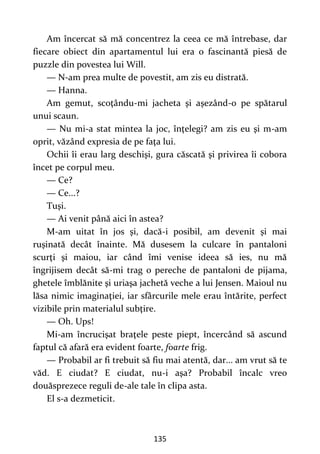135
Am încercat să mă concentrez la ceea ce mă întrebase, dar
fiecare obiect din apartamentul lui era o fascinantă piesă de
puzzle din povestea lui Will.
— N-am prea multe de povestit, am zis eu distrată.
— Hanna.
Am gemut, scoţându-mi jacheta şi aşezând-o pe spătarul
unui scaun.
— Nu mi-a stat mintea la joc, înţelegi? am zis eu şi m-am
oprit, văzând expresia de pe faţa lui.
Ochii îi erau larg deschişi, gura căscată şi privirea îi cobora
încet pe corpul meu.
— Ce?
— Ce...?
Tuşi.
— Ai venit până aici în astea?
M-am uitat în jos şi, dacă-i posibil, am devenit şi mai
ruşinată decât înainte. Mă dusesem la culcare în pantaloni
scurţi şi maiou, iar când îmi venise ideea să ies, nu mă
îngrijisem decât să-mi trag o pereche de pantaloni de pijama,
ghetele îmblănite şi uriaşa jachetă veche a lui Jensen. Maioul nu
lăsa nimic imaginaţiei, iar sfârcurile mele erau întărite, perfect
vizibile prin materialul subţire.
— Oh. Ups!
Mi-am încrucişat braţele peste piept, încercând să ascund
faptul că afară era evident foarte, foarte frig.
— Probabil ar fi trebuit să fiu mai atentă, dar... am vrut să te
văd. E ciudat? E ciudat, nu-i aşa? Probabil încalc vreo
douăsprezece reguli de-ale tale în clipa asta.
El s-a dezmeticit.
 