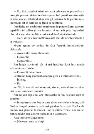 136
— Eu, ăăă... cred că există o clauză prin care se poate face o
excepţie pentru oricine încalcă regula când poartă o costumaţie
ca asta, zise el, izbutind să-şi smulgă privirea de la pieptul meu
îndeajuns cât să termine ce făcea în bucătărie.
Îmi dădea un neobişnuit sentiment de putere faptul că eram
capabilă să-l tulbur şi am încercat să nu arăt prea îngâmfată
când el a ieşit din bucătărie, aducând două căni aburinde.
— Deci, de ce a fost întâlnirea asta atât de neinteresantă? a
în trebat el.
M-am aşezat pe podea, în faţa focului, întinzându-mi
picioarele.
— Aveam alte lucruri în minte.
— Cum ar fi?
— Cum ar fiiii...
Am lungit cuvântul, cât să mă hotărăsc dacă într-adevăr
voiam să spun. Voiam.
— Cum ar fi petrecerea.
Pentru un lung moment, o tăcere grea s-a întins între noi.
— Înţeleg.
— Da.
— Păi, în caz că n-ai observat, zise el, uitându-se la mine,
nici eu nu dormeam dus aici.
Am dat din cap şi mi-am întors ochii la foc, neştiind cum să
continui.
— Întotdeauna am fost în stare să-mi controlez mintea, ştii?
Dacă e timpul pentru şcoală, mă gândesc la şcoală. Dacă e de
muncă, mă gândesc la muncă. Dar în ultima vreme, am zis eu,
clătinând din cap, concentrarea mea e la pământ.
Râse încetişor lângă mine.
— Ştiu exact cum te simţi.
 