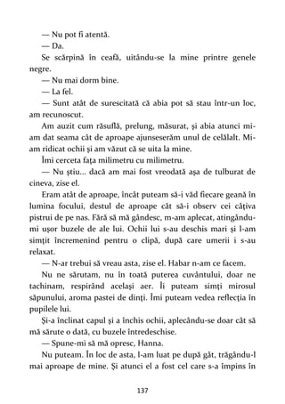 137
— Nu pot fi atentă.
— Da.
Se scărpină în ceafă, uitându-se la mine printre genele
negre.
— Nu mai dorm bine.
— La fel.
— Sunt atât de surescitată că abia pot să stau într-un loc,
am recunoscut.
Am auzit cum răsuflă, prelung, măsurat, şi abia atunci mi-
am dat seama cât de aproape ajunseserăm unul de celălalt. Mi-
am ridicat ochii şi am văzut că se uita la mine.
Îmi cerceta faţa milimetru cu milimetru.
— Nu ştiu... dacă am mai fost vreodată aşa de tulburat de
cineva, zise el.
Eram atât de aproape, încât puteam să-i văd fiecare geană în
lumina focului, destul de aproape cât să-i observ cei câţiva
pistrui de pe nas. Fără să mă gândesc, m-am aplecat, atingându-
mi uşor buzele de ale lui. Ochii lui s-au deschis mari şi l-am
simţit încremenind pentru o clipă, după care umerii i s-au
relaxat.
— N-ar trebui să vreau asta, zise el. Habar n-am ce facem.
Nu ne sărutam, nu în toată puterea cuvântului, doar ne
tachinam, respirând acelaşi aer. Îi puteam simţi mirosul
săpunului, aroma pastei de dinţi. Îmi puteam vedea reflecţia în
pupilele lui.
Şi-a înclinat capul şi a închis ochii, aplecându-se doar cât să
mă sărute o dată, cu buzele întredeschise.
— Spune-mi să mă opresc, Hanna.
Nu puteam. În loc de asta, l-am luat pe după gât, trăgându-l
mai aproape de mine. Şi atunci el a fost cel care s-a împins în
 