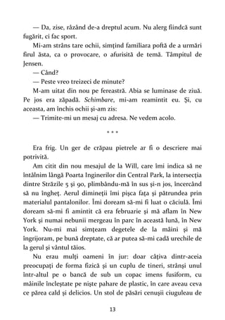 13
— Da, zise, râzând de-a dreptul acum. Nu alerg fiindcă sunt
fugărit, ci fac sport.
Mi-am strâns tare ochii, simţind familiara poftă de a urmări
firul ăsta, ca o provocare, o afurisită de temă. Tâmpitul de
Jensen.
— Când?
— Peste vreo treizeci de minute?
M-am uitat din nou pe fereastră. Abia se luminase de ziuă.
Pe jos era zăpadă. Schimbare, mi-am reamintit eu. Şi, cu
aceasta, am închis ochii şi-am zis:
— Trimite-mi un mesaj cu adresa. Ne vedem acolo.
* * *
Era frig. Un ger de crăpau pietrele ar fi o descriere mai
potrivită.
Am citit din nou mesajul de la Will, care îmi indica să ne
întâlnim lângă Poarta Inginerilor din Central Park, la intersecţia
dintre Străzile 5 şi 90, plimbându-mă în sus şi-n jos, încercând
să nu îngheţ. Aerul dimineţii îmi pişca faţa şi pătrundea prin
materialul pantalonilor. Îmi doream să-mi fi luat o căciulă. Îmi
doream să-mi fi amintit că era februarie şi mă aflam în New
York şi numai nebunii mergeau în parc în această lună, în New
York. Nu-mi mai simţeam degetele de la mâini şi mă
îngrijoram, pe bună dreptate, că ar putea să-mi cadă urechile de
la gerul şi vântul tăios.
Nu erau mulţi oameni în jur: doar câţiva dintr-aceia
preocupaţi de forma fizică şi un cuplu de tineri, strânşi unul
într-altul pe o bancă de sub un copac imens fusiform, cu
mâinile încleştate pe nişte pahare de plastic, în care aveau ceva
ce părea cald şi delicios. Un stol de păsări cenuşii ciuguleau de
 