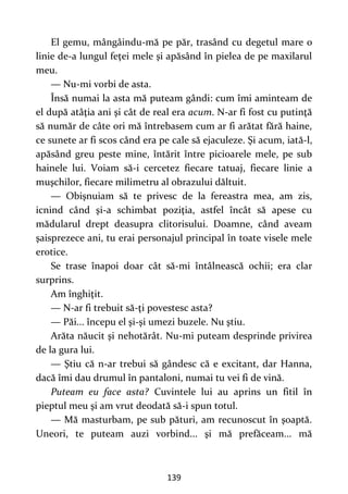 139
El gemu, mângâindu-mă pe păr, trasând cu degetul mare o
linie de-a lungul feţei mele şi apăsând în pielea de pe maxilarul
meu.
— Nu-mi vorbi de asta.
Însă numai la asta mă puteam gândi: cum îmi aminteam de
el după atâţia ani şi cât de real era acum. N-ar fi fost cu putinţă
să număr de câte ori mă întrebasem cum ar fi arătat fără haine,
ce sunete ar fi scos când era pe cale să ejaculeze. Şi acum, iată-l,
apăsând greu peste mine, întărit între picioarele mele, pe sub
hainele lui. Voiam să-i cercetez fiecare tatuaj, fiecare linie a
muşchilor, fiecare milimetru al obrazului dăltuit.
— Obişnuiam să te privesc de la fereastra mea, am zis,
icnind când şi-a schimbat poziţia, astfel încât să apese cu
mădularul drept deasupra clitorisului. Doamne, când aveam
şaisprezece ani, tu erai personajul principal în toate visele mele
erotice.
Se trase înapoi doar cât să-mi întâlnească ochii; era clar
surprins.
Am înghiţit.
— N-ar fi trebuit să-ţi povestesc asta?
— Păi... începu el şi-şi umezi buzele. Nu ştiu.
Arăta năucit şi nehotărât. Nu-mi puteam desprinde privirea
de la gura lui.
— Ştiu că n-ar trebui să gândesc că e excitant, dar Hanna,
dacă îmi dau drumul în pantaloni, numai tu vei fi de vină.
Puteam eu face asta? Cuvintele lui au aprins un fitil în
pieptul meu şi am vrut deodată să-i spun totul.
— Mă masturbam, pe sub pături, am recunoscut în şoaptă.
Uneori, te puteam auzi vorbind... şi mă prefăceam... mă
 