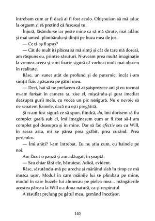 140
întrebam cum ar fi dacă ai fi fost acolo. Obişnuiam să mă aduc
la orgasm şi să pretind că fuseseşi tu.
Înjură, lăsându-se iar peste mine ca să mă sărute, mai adânc
şi mai umed, plimbându-şi dinţii pe buza mea de jos.
— Ce ţi-aş fi spus?
— Cât de mult îţi plăcea să mă simţi şi cât de tare mă doreai,
am răspuns eu, printre săruturi. N-aveam prea multă imaginaţie
la vremea aceea şi sunt foarte sigură că vorbeai mult mai obscen
în realitate.
Râse, un sunet atât de profund şi de puternic, încât i-am
simţit fizic apăsarea pe gâtul meu.
— Deci, hai să ne prefacem că ai şaisprezece ani şi eu tocmai
m-am furişat în camera ta, zise el, mişcându-şi gura imediat
deasupra gurii mele, cu vocea un pic nesigură. Nu e nevoie să
ne scoatem hainele, dacă nu eşti pregătită.
Şi n-am fost sigură ce să spun, fiindcă, da, îmi dorisem să fiu
complet goală sub el, îmi imaginasem cum ar fi fost să-l am
complet gol deasupra şi în mine. Dar să fac efectiv sex cu Will,
în seara asta, mi se părea prea grăbit, prea curând. Prea
periculos.
— Îmi arăţi? l-am întrebat. Eu nu ştiu cum, cu hainele pe
noi.
Am făcut o pauză şi am adăugat, în şoaptă:
— Sau chiar fără ele, bănuiesc. Adică, evident.
Râse, sărutându-mă pe ureche şi mârâind slab în timp ce mă
muşca uşor. Modul în care mâinile lui se plimbau pe mine,
modul în care buzele lui alunecau pe pielea mea... mângâierile
acestea păreau la Will o a doua natură, ca şi respiratul.
A răsuflat prelung pe gâtul meu, gemând încetişor.
 