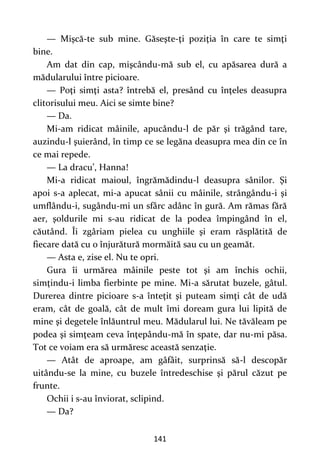 141
— Mişcă-te sub mine. Găseşte-ţi poziţia în care te simţi
bine.
Am dat din cap, mişcându-mă sub el, cu apăsarea dură a
mădularului între picioare.
— Poţi simţi asta? întrebă el, presând cu înţeles deasupra
clitorisului meu. Aici se simte bine?
— Da.
Mi-am ridicat mâinile, apucându-l de păr şi trăgând tare,
auzindu-l şuierând, în timp ce se legăna deasupra mea din ce în
ce mai repede.
— La dracu’, Hanna!
Mi-a ridicat maioul, îngrămădindu-l deasupra sânilor. Şi
apoi s-a aplecat, mi-a apucat sânii cu mâinile, strângându-i şi
umflându-i, sugându-mi un sfârc adânc în gură. Am rămas fără
aer, şoldurile mi s-au ridicat de la podea împingând în el,
căutând. Îi zgâriam pielea cu unghiile şi eram răsplătită de
fiecare dată cu o înjurătură mormăită sau cu un geamăt.
— Asta e, zise el. Nu te opri.
Gura îi urmărea mâinile peste tot şi am închis ochii,
simţindu-i limba fierbinte pe mine. Mi-a sărutat buzele, gâtul.
Durerea dintre picioare s-a înteţit şi puteam simţi cât de udă
eram, cât de goală, cât de mult îmi doream gura lui lipită de
mine şi degetele înlăuntrul meu. Mădularul lui. Ne tăvăleam pe
podea şi simţeam ceva înţepându-mă în spate, dar nu-mi păsa.
Tot ce voiam era să urmăresc această senzaţie.
— Atât de aproape, am gâfâit, surprinsă să-l descopăr
uitându-se la mine, cu buzele întredeschise şi părul căzut pe
frunte.
Ochii i s-au înviorat, sclipind.
— Da?
 